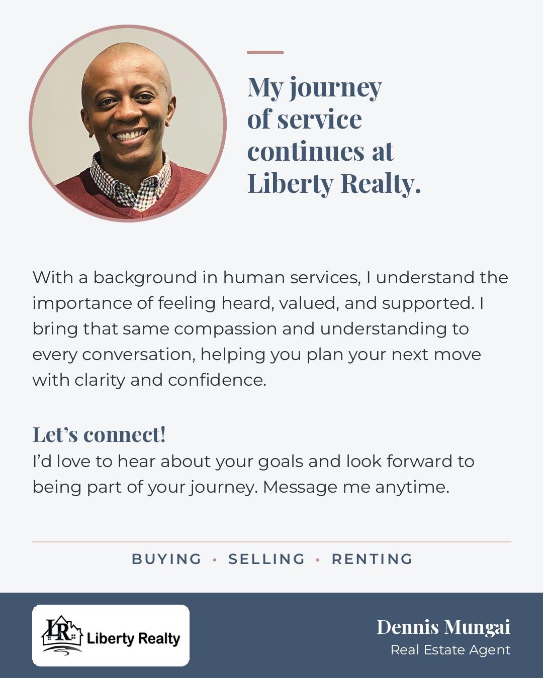Dennis Mungai, Real Estate Agent, Liberty Realty. My journey of service continues at Liberty Realty. With a background in human services, I understand the importance of feeling heard, valued, and supported. I bring that same compassion and understanding to every conversation, helping you plan your next move with clarity and confidence. Let's connect! I'd love to hear about your goals and look forward to being part of your journey. Message me anytime. Buying, Selling, Renting.